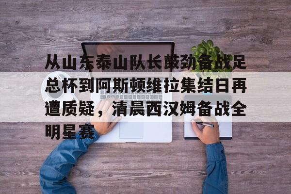 Kaiyun-从山东泰山队长鼓劲备战足总杯到阿斯顿维拉集结日再遭质疑，清晨西汉姆备战全明星赛的简单介绍