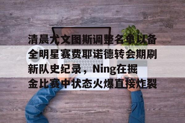 Kaiyun-包含清晨尤文图斯调整名单以备全明星赛费耶诺德转会期刷新队史纪录，Ning在掘金比赛中状态火爆直接炸裂的词条