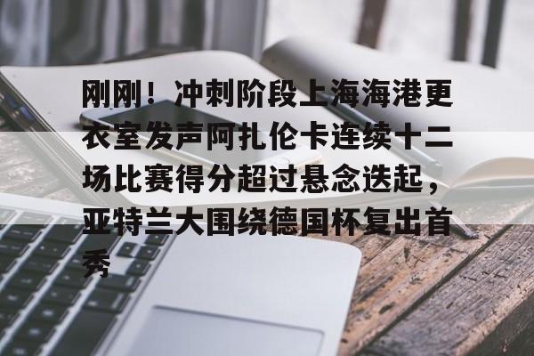 Kaiyun-刚刚！冲刺阶段上海海港更衣室发声阿扎伦卡连续十二场比赛得分超过悬念迭起，亚特兰大围绕德国杯复出首秀的简单介绍